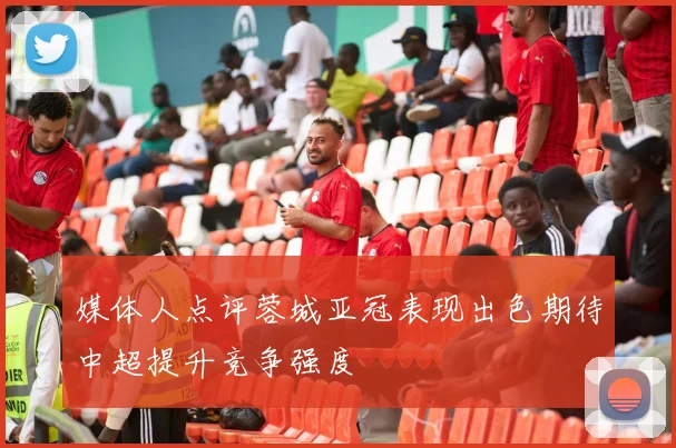 媒体人点评蓉城亚冠表现出色期待中超提升竞争强度