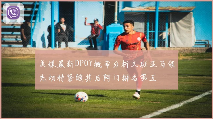 美媒最新DPOY概率分析文班亚马领先切特紧随其后阿门排名第五