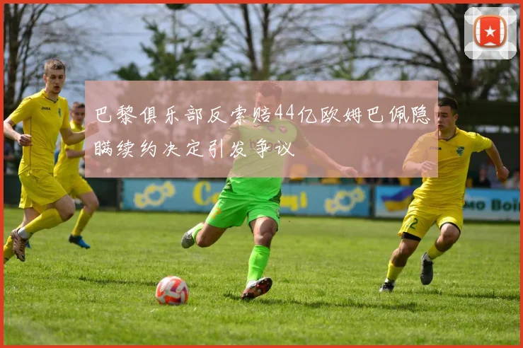 巴黎俱乐部反索赔44亿欧姆巴佩隐瞒续约决定引发争议