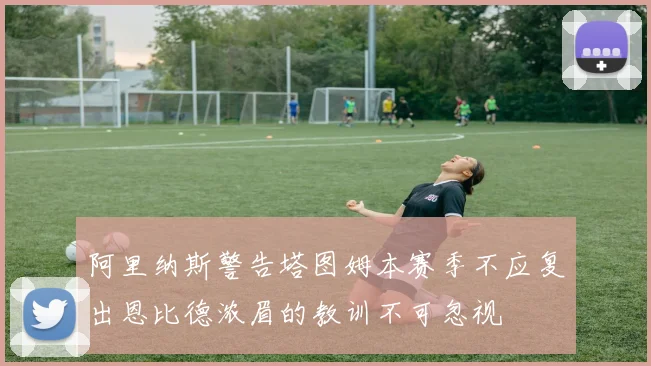 阿里纳斯警告塔图姆本赛季不应复出恩比德浓眉的教训不可忽视