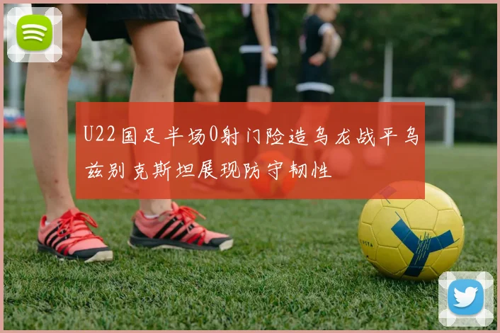 U22国足半场0射门险造乌龙战平乌兹别克斯坦展现防守韧性