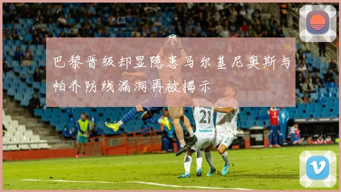 巴黎晋级却显隐患马尔基尼奥斯与帕乔防线漏洞再被揭示