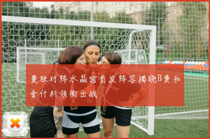 曼联对阵水晶宫首发阵容揭晓B费和舍什科领衔出战