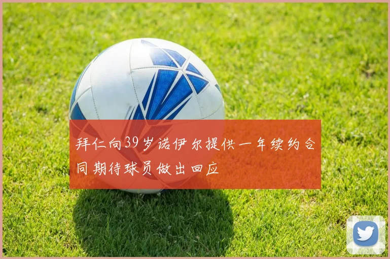 拜仁向39岁诺伊尔提供一年续约合同期待球员做出回应