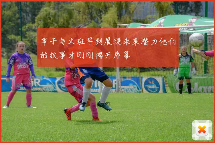 华子与文班早到展现未来潜力他们的故事才刚刚揭开序幕