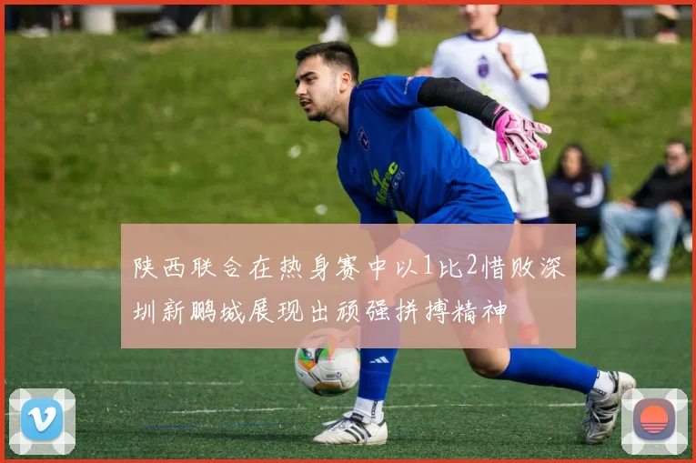陕西联合在热身赛中以1比2惜败深圳新鹏城展现出顽强拼搏精神