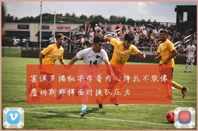 富保罗揭秘字母哥内心挣扎不敢像詹姆斯那样面对换队压力