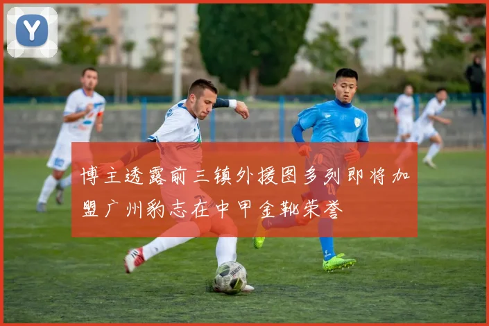 博主透露前三镇外援图多列即将加盟广州豹志在中甲金靴荣誉