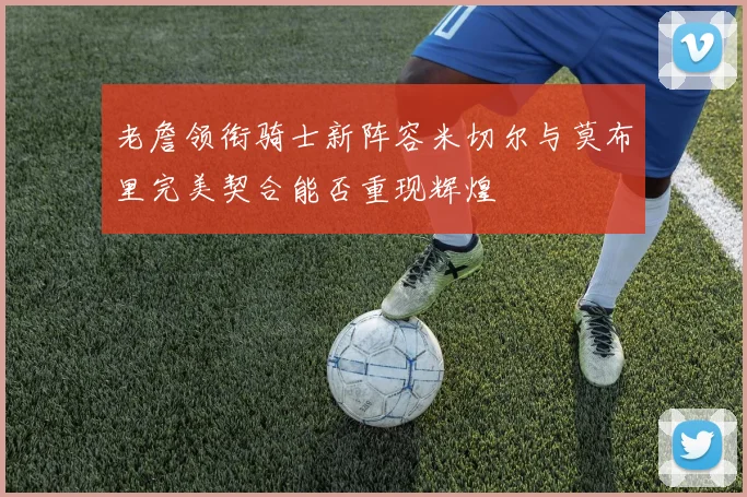 老詹领衔骑士新阵容米切尔与莫布里完美契合能否重现辉煌