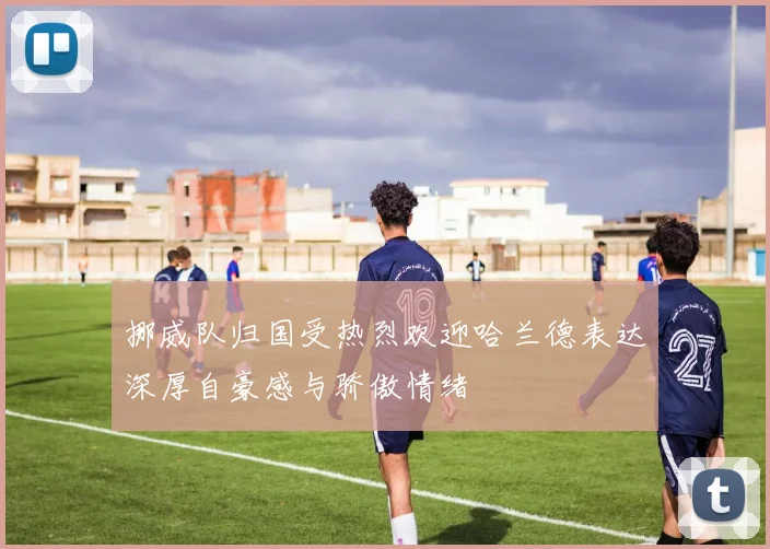 挪威队归国受热烈欢迎哈兰德表达深厚自豪感与骄傲情绪