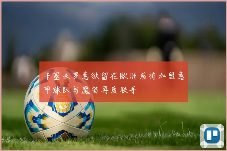 卡塞米罗意欲留在欧洲或将加盟意甲球队与魔笛再度联手