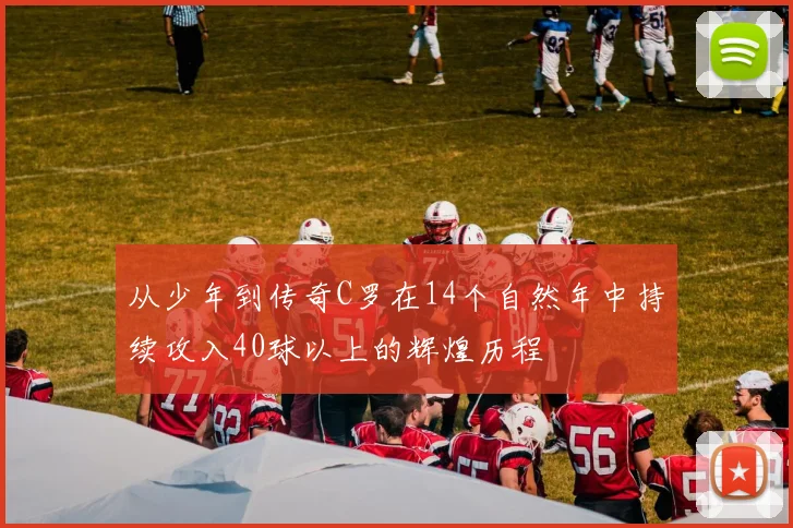 从少年到传奇C罗在14个自然年中持续攻入40球以上的辉煌历程