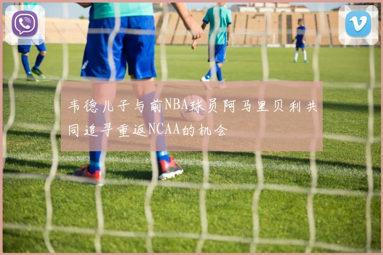 韦德儿子与前NBA球员阿马里贝利共同追寻重返NCAA的机会