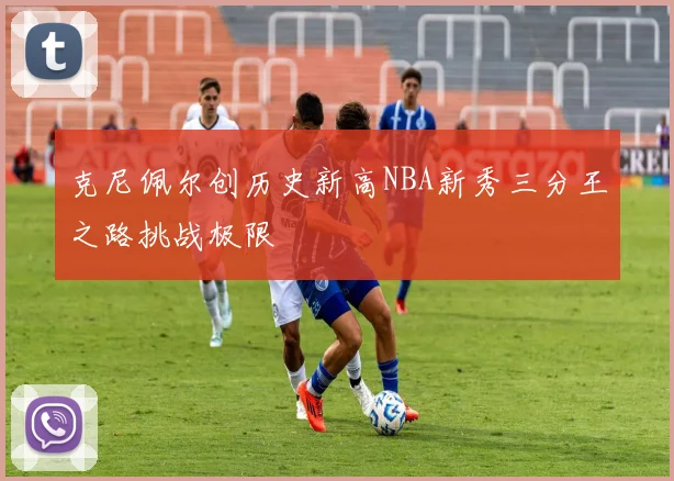 克尼佩尔创历史新高NBA新秀三分王之路挑战极限