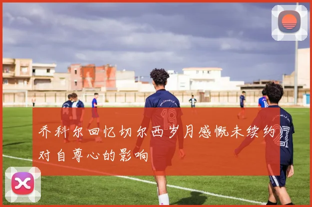乔科尔回忆切尔西岁月感慨未续约对自尊心的影响