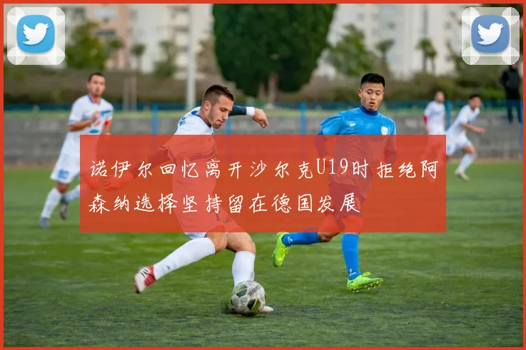 诺伊尔回忆离开沙尔克U19时拒绝阿森纳选择坚持留在德国发展