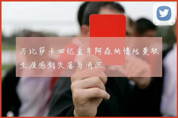 万比萨卡回忆童年阿森纳情结曼联生涯感到失落与消沉