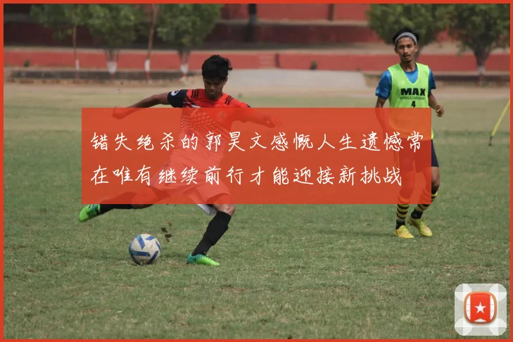 错失绝杀的郭昊文感慨人生遗憾常在唯有继续前行才能迎接新挑战