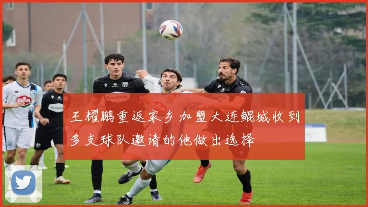 王耀鹏重返家乡加盟大连鲲城收到多支球队邀请的他做出选择