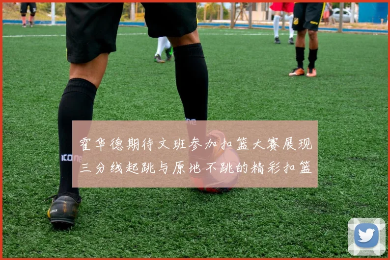 霍华德期待文班参加扣篮大赛展现三分线起跳与原地不跳的精彩扣篮技巧