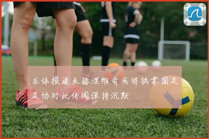 东体报道米赫涅维奇或将执掌国足足协对此传闻保持沉默