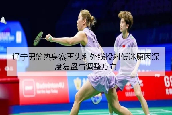辽宁男篮热身赛再失利外线投射低迷原因深度复盘与调整方向 - BOWWAYSPORTS